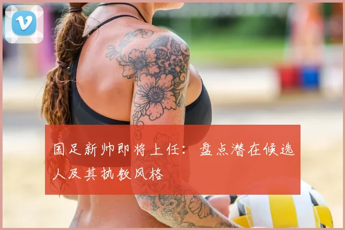 国足新帅即将上任：盘点潜在候选人及其执教风格