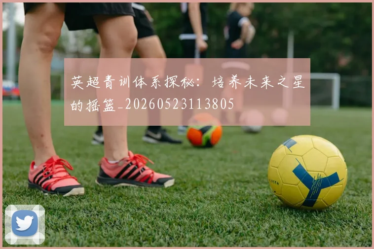 英超青训体系探秘：培养未来之星的摇篮_20260523113805