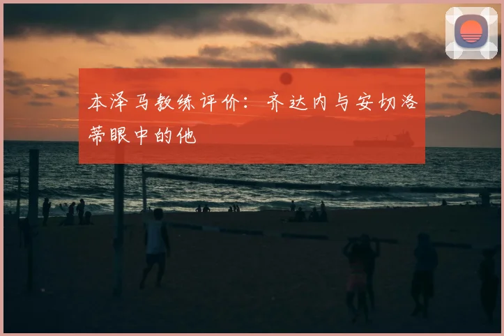 本泽马教练评价:齐达内与安切洛蒂眼中的他