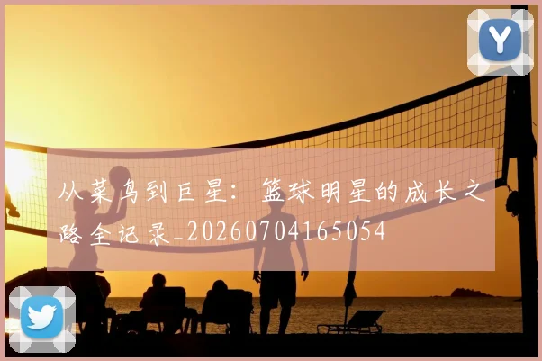 从菜鸟到巨星:篮球明星的成长之路全记录_20260704165054