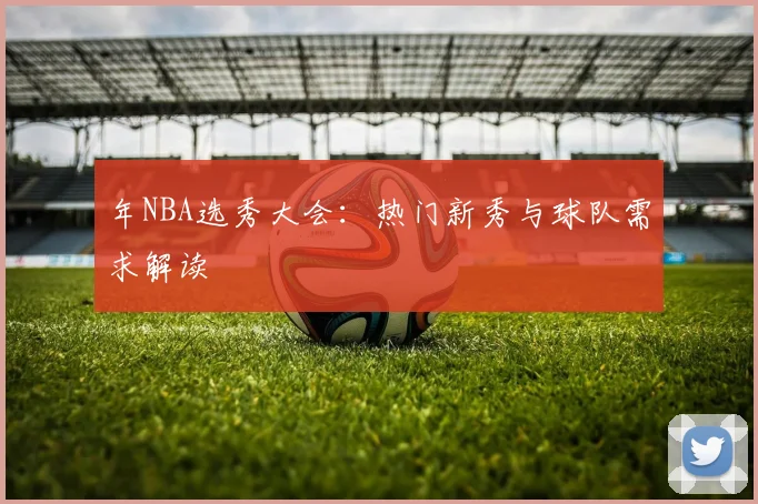 年NBA选秀大会:热门新秀与球队需求解读