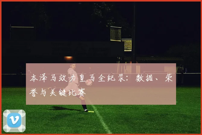 本泽马效力皇马全纪录：数据、荣誉与关键比赛