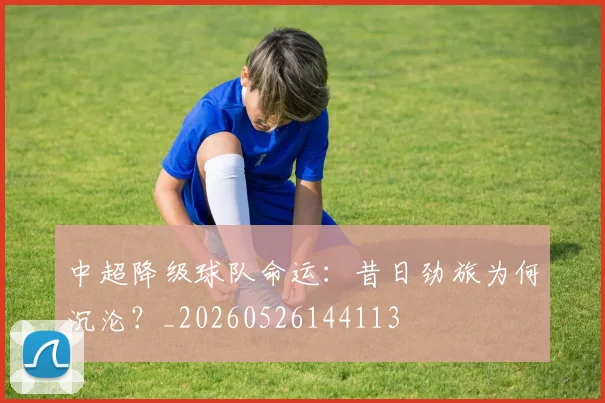 中超降级球队命运:昔日劲旅为何沉沦?_20260526144113
