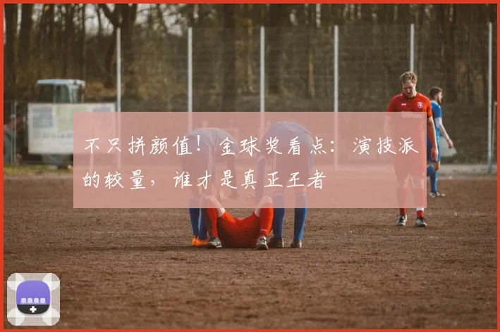 不只拼颜值!金球奖看点:演技派的较量,谁才是真正王者