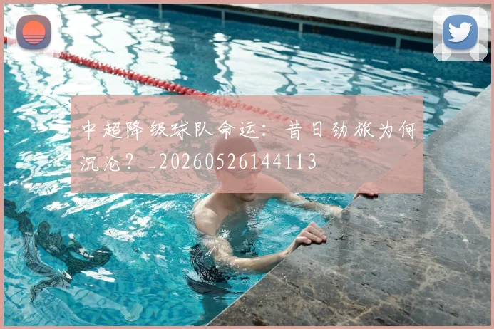 中超降级球队命运：昔日劲旅为何沉沦？_20260526144113