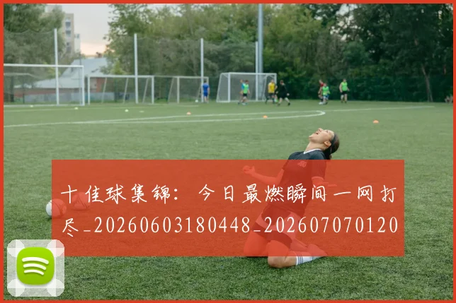 十佳球集锦：今日最燃瞬间一网打尽_20260603180448_20260707012025_20260718202752
