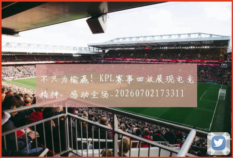 不只为输赢!KPL赛事回放展现电竞精神,感动全场_20260702173311