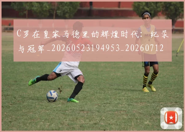 C罗在皇家马德里的辉煌时代:纪录与冠军_20260523194953_20260712051437