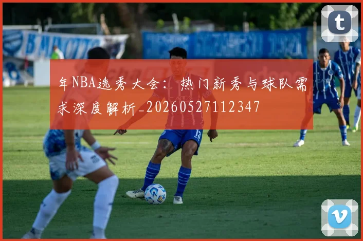 年NBA选秀大会:热门新秀与球队需求深度解析_20260527112347