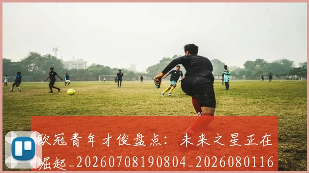 欧冠青年才俊盘点:未来之星正在崛起_20260708190804_20260801165422