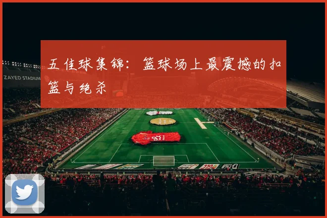 五佳球集锦:篮球场上最震撼的扣篮与绝杀