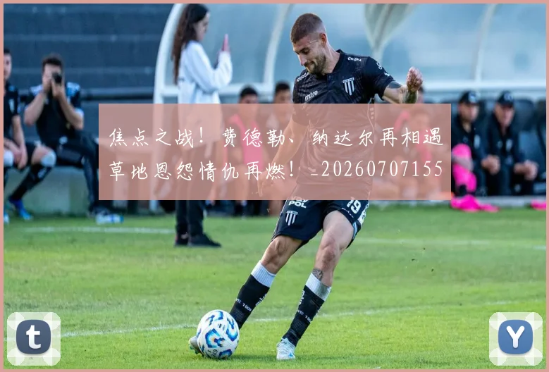 焦点之战！费德勒、纳达尔再相遇草地恩怨情仇再燃！_20260707155208_20260803134002
