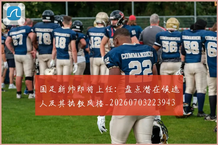 国足新帅即将上任:盘点潜在候选人及其执教风格_20260703223943