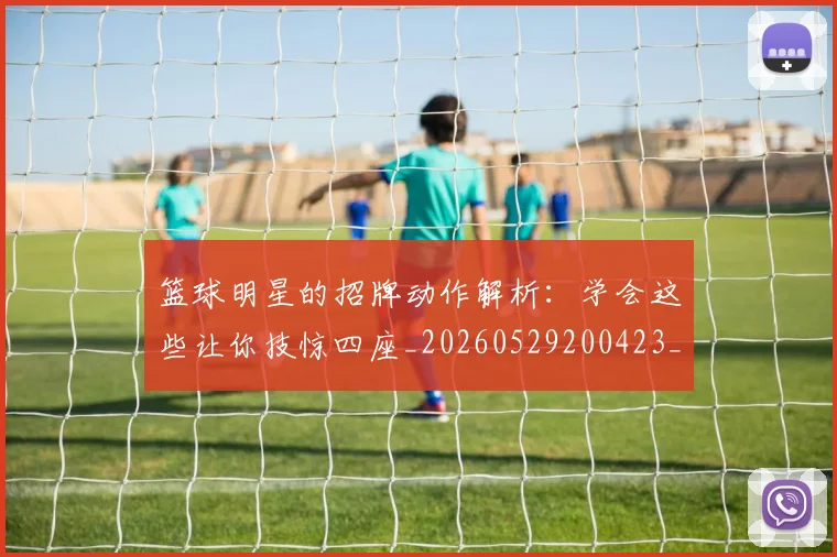 篮球明星的招牌动作解析:学会这些让你技惊四座_20260529200423_20260708200552
