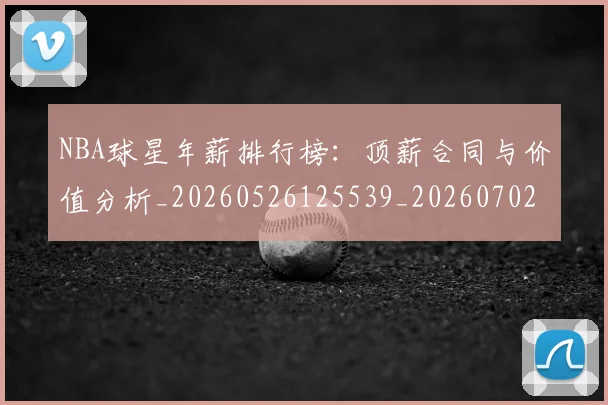 NBA球星年薪排行榜：顶薪合同与价值分析_20260526125539_20260702170853_20260714213844
