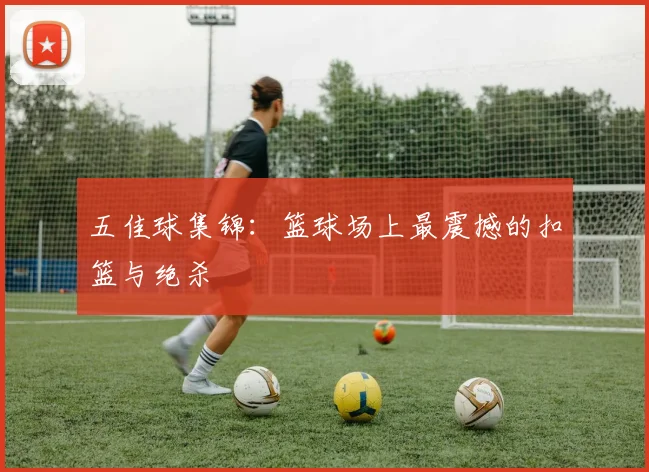 五佳球集锦:篮球场上最震撼的扣篮与绝杀