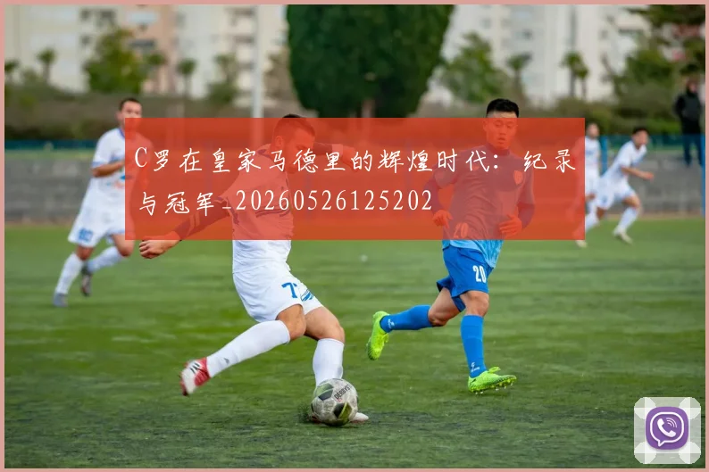 C罗在皇家马德里的辉煌时代:纪录与冠军_20260526125202