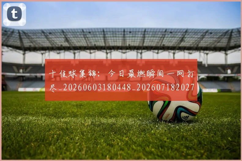 十佳球集锦：今日最燃瞬间一网打尽_20260603180448_20260718202748