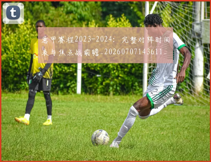 意甲赛程2023-2024：完整对阵时间表与焦点战前瞻_20260707143611_20260723180654