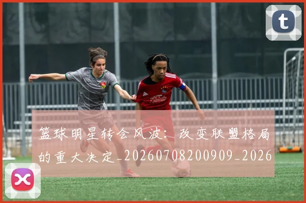 篮球明星转会风波:改变联盟格局的重大决定_20260708200909_20260803141941