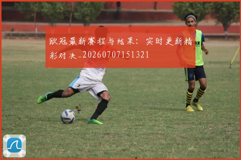 欧冠最新赛程与结果:实时更新精彩对决_20260707151321