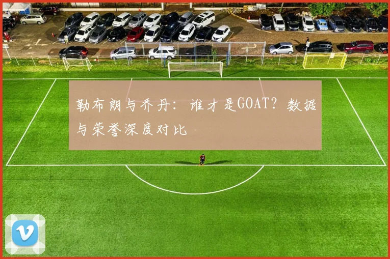 勒布朗与乔丹:谁才是GOAT?数据与荣誉深度对比